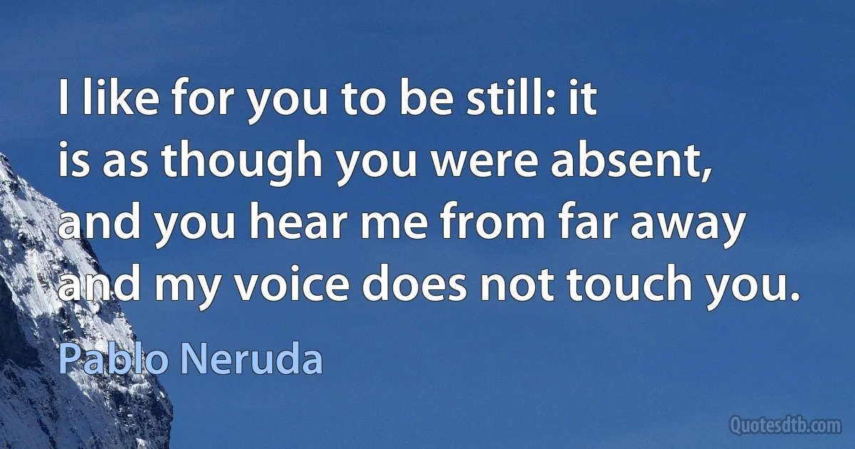 I like for you to be still: it is as though you were absent,
and you hear me from far away and my voice does not touch you. (Pablo Neruda)