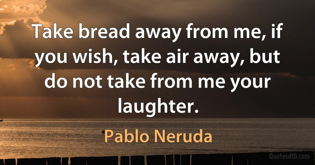 Take bread away from me, if you wish, take air away, but do not take from me your laughter. (Pablo Neruda)