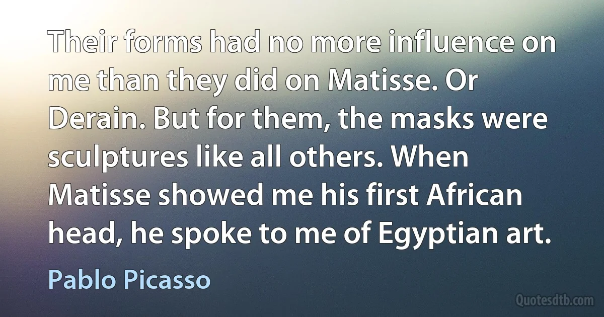 Their forms had no more influence on me than they did on Matisse. Or Derain. But for them, the masks were sculptures like all others. When Matisse showed me his first African head, he spoke to me of Egyptian art. (Pablo Picasso)