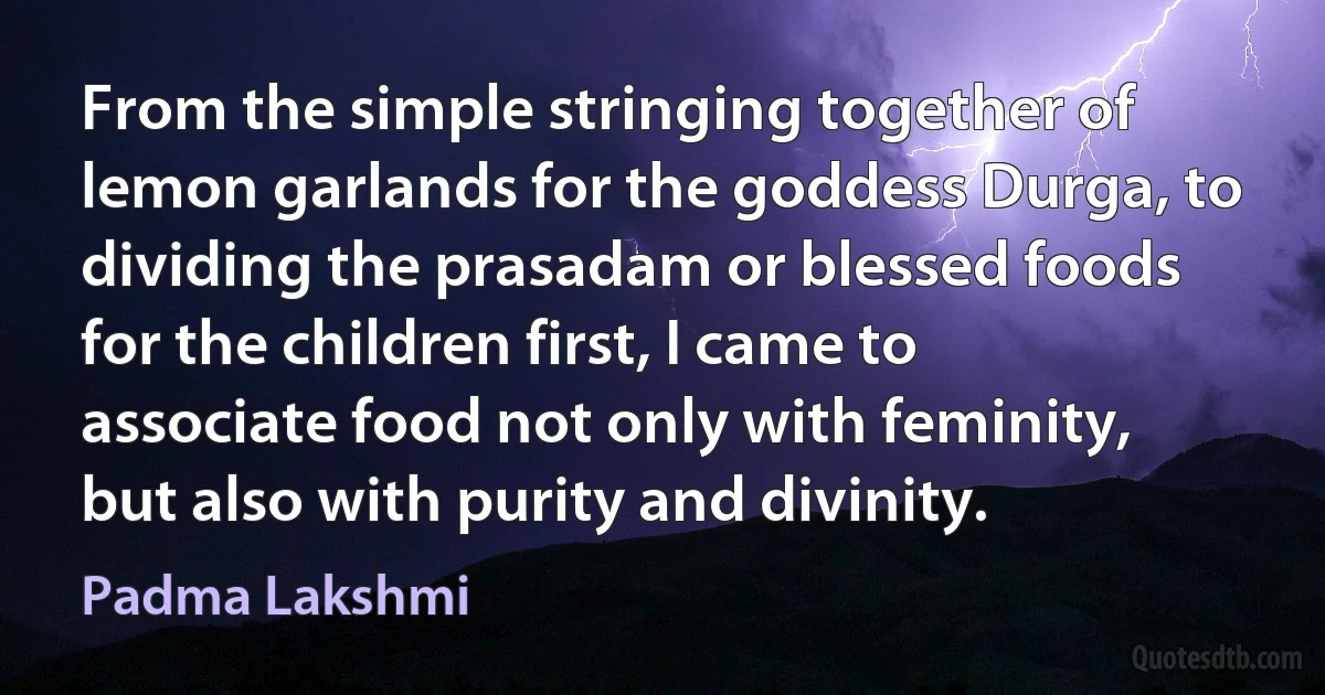 From the simple stringing together of lemon garlands for the goddess Durga, to dividing the prasadam or blessed foods for the children first, I came to associate food not only with feminity, but also with purity and divinity. (Padma Lakshmi)