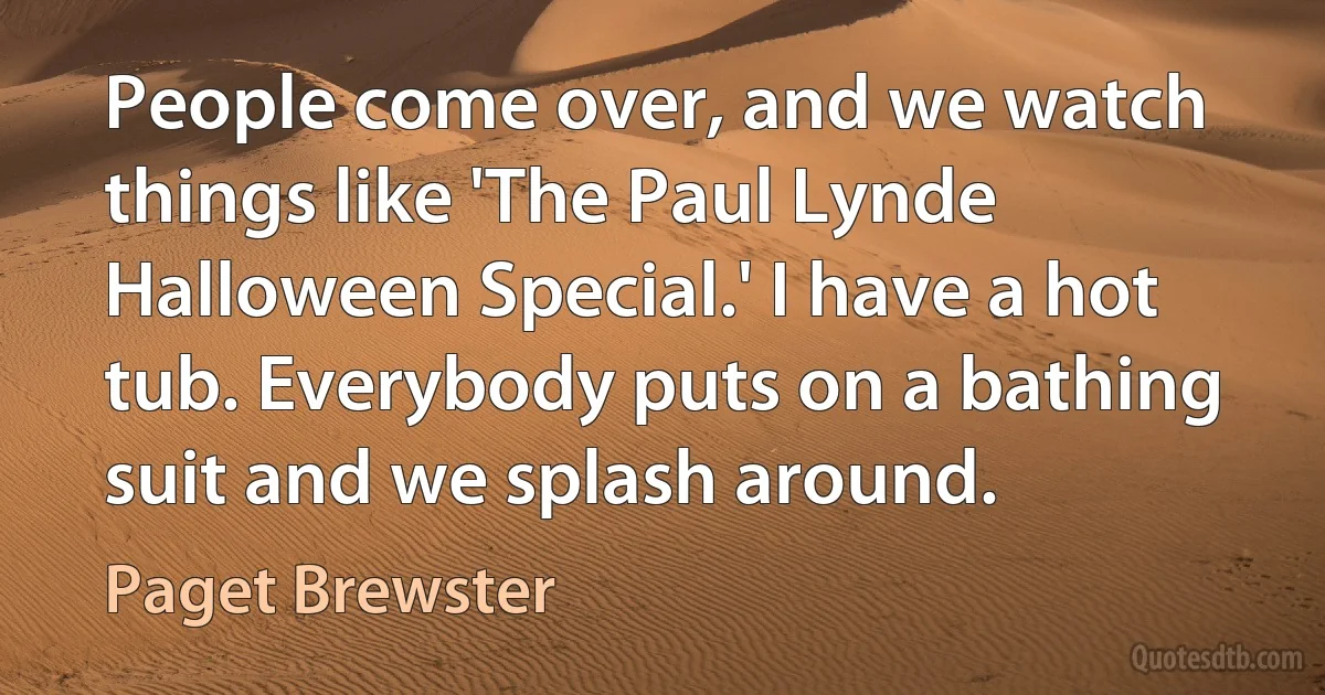 People come over, and we watch things like 'The Paul Lynde Halloween Special.' I have a hot tub. Everybody puts on a bathing suit and we splash around. (Paget Brewster)