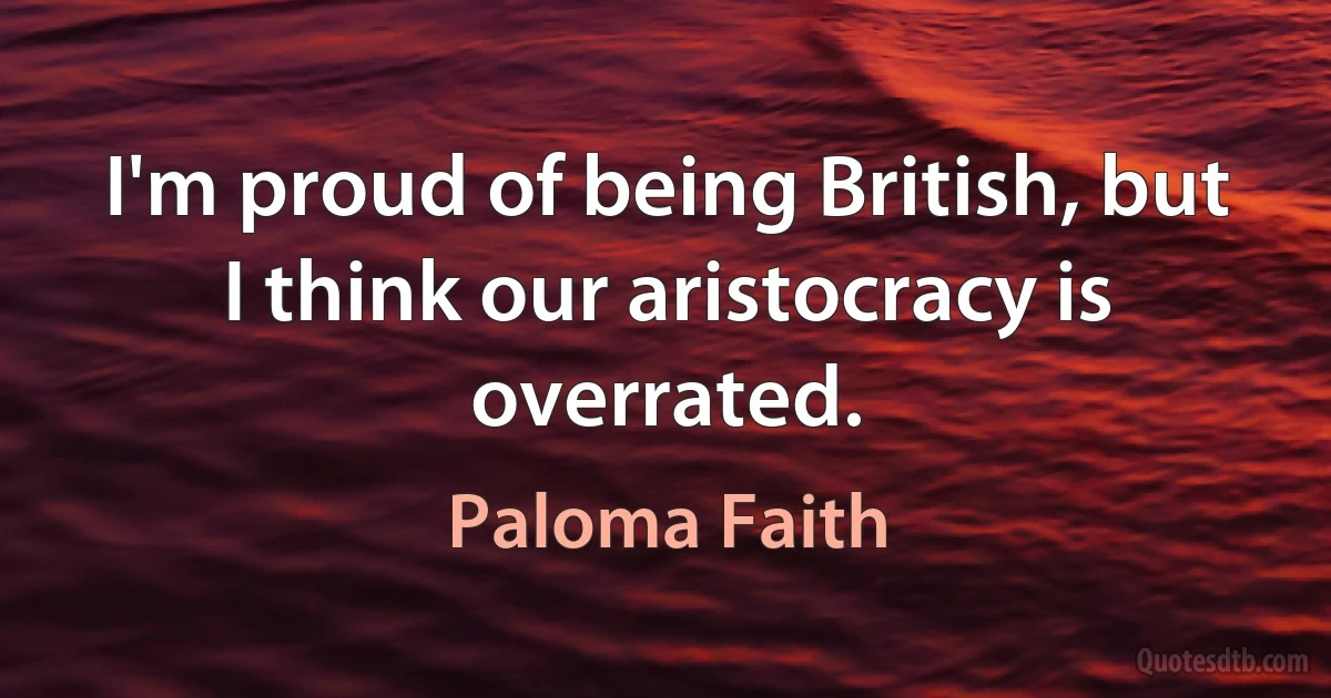 I'm proud of being British, but I think our aristocracy is overrated. (Paloma Faith)