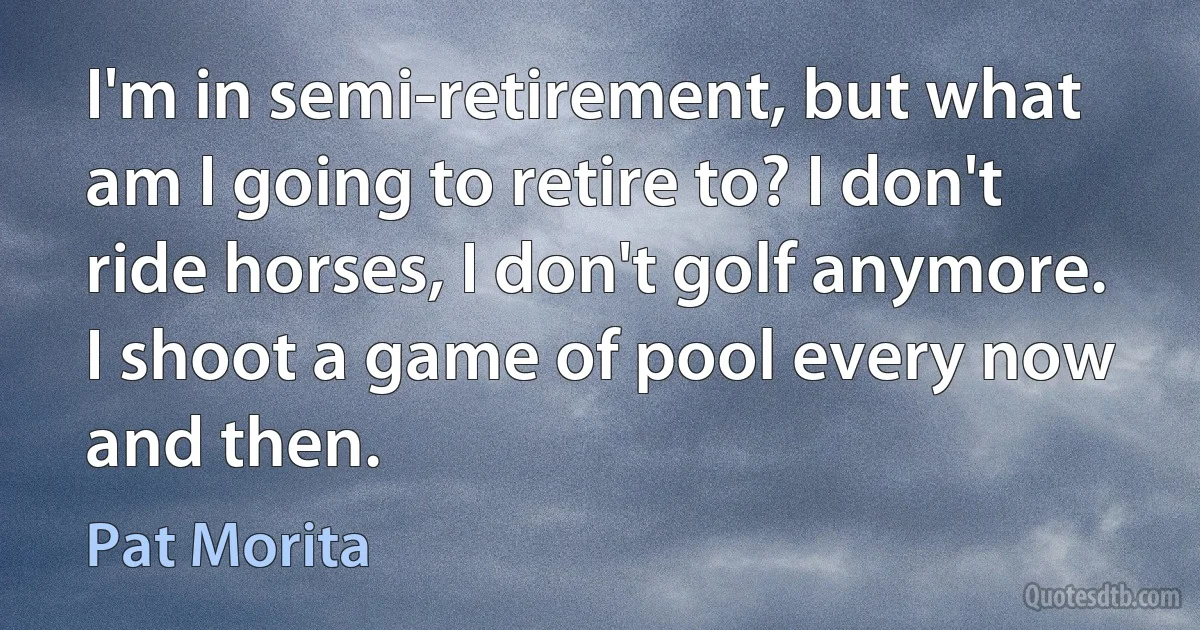 I'm in semi-retirement, but what am I going to retire to? I don't ride horses, I don't golf anymore. I shoot a game of pool every now and then. (Pat Morita)