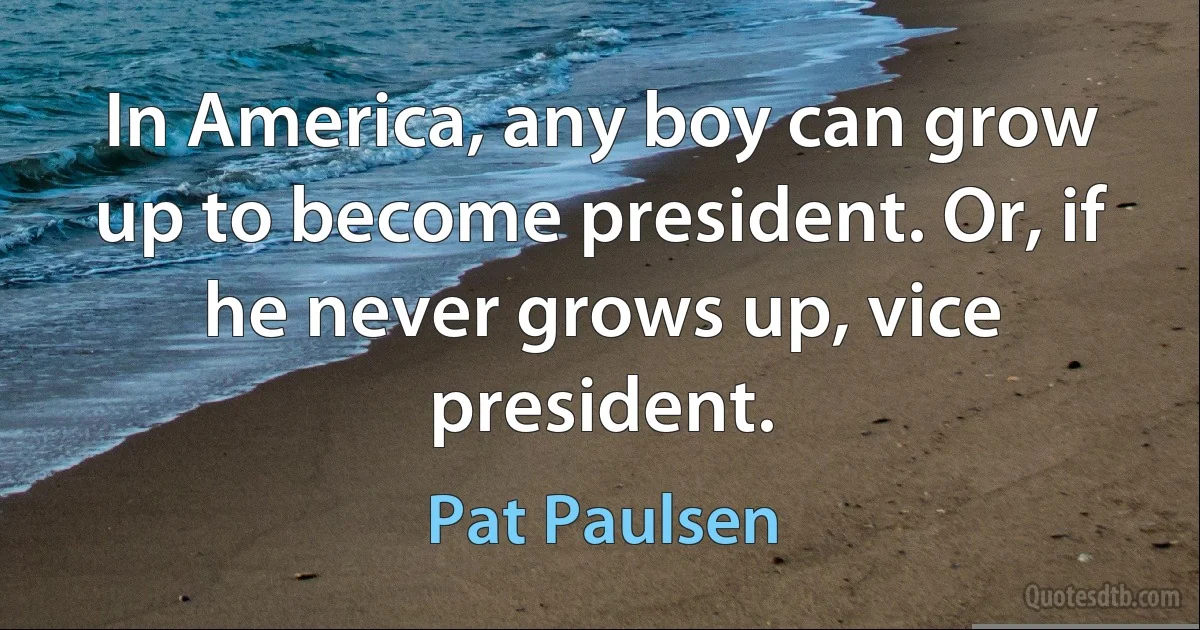 In America, any boy can grow up to become president. Or, if he never grows up, vice president. (Pat Paulsen)