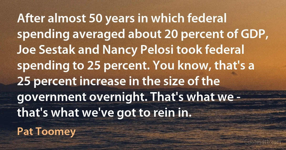 After almost 50 years in which federal spending averaged about 20 percent of GDP, Joe Sestak and Nancy Pelosi took federal spending to 25 percent. You know, that's a 25 percent increase in the size of the government overnight. That's what we - that's what we've got to rein in. (Pat Toomey)