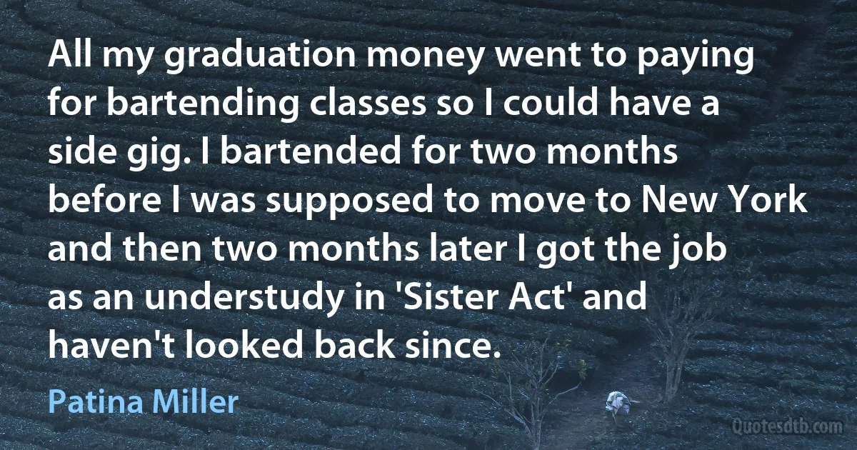 All my graduation money went to paying for bartending classes so I could have a side gig. I bartended for two months before I was supposed to move to New York and then two months later I got the job as an understudy in 'Sister Act' and haven't looked back since. (Patina Miller)