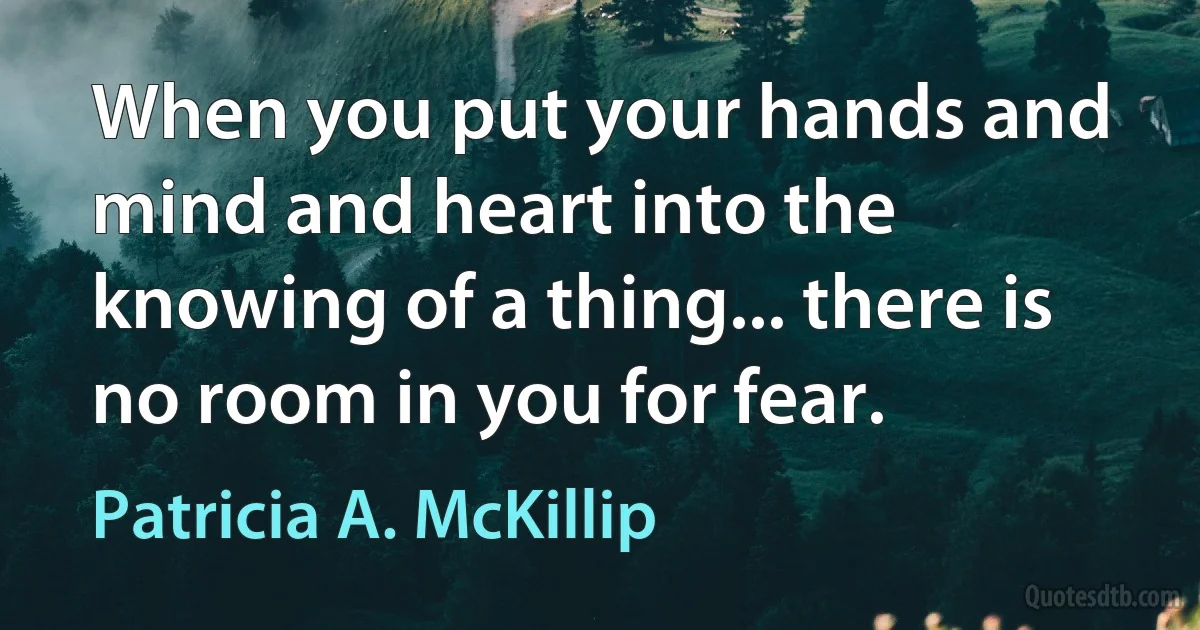 When you put your hands and mind and heart into the knowing of a thing... there is no room in you for fear. (Patricia A. McKillip)