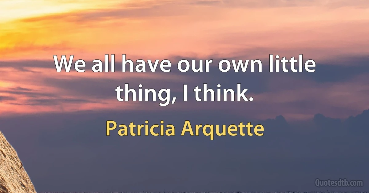 We all have our own little thing, I think. (Patricia Arquette)