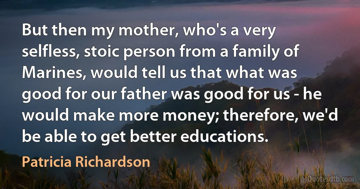 But then my mother, who's a very selfless, stoic person from a family of Marines, would tell us that what was good for our father was good for us - he would make more money; therefore, we'd be able to get better educations. (Patricia Richardson)