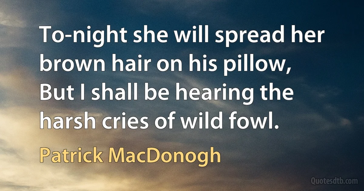 To-night she will spread her brown hair on his pillow,
But I shall be hearing the harsh cries of wild fowl. (Patrick MacDonogh)