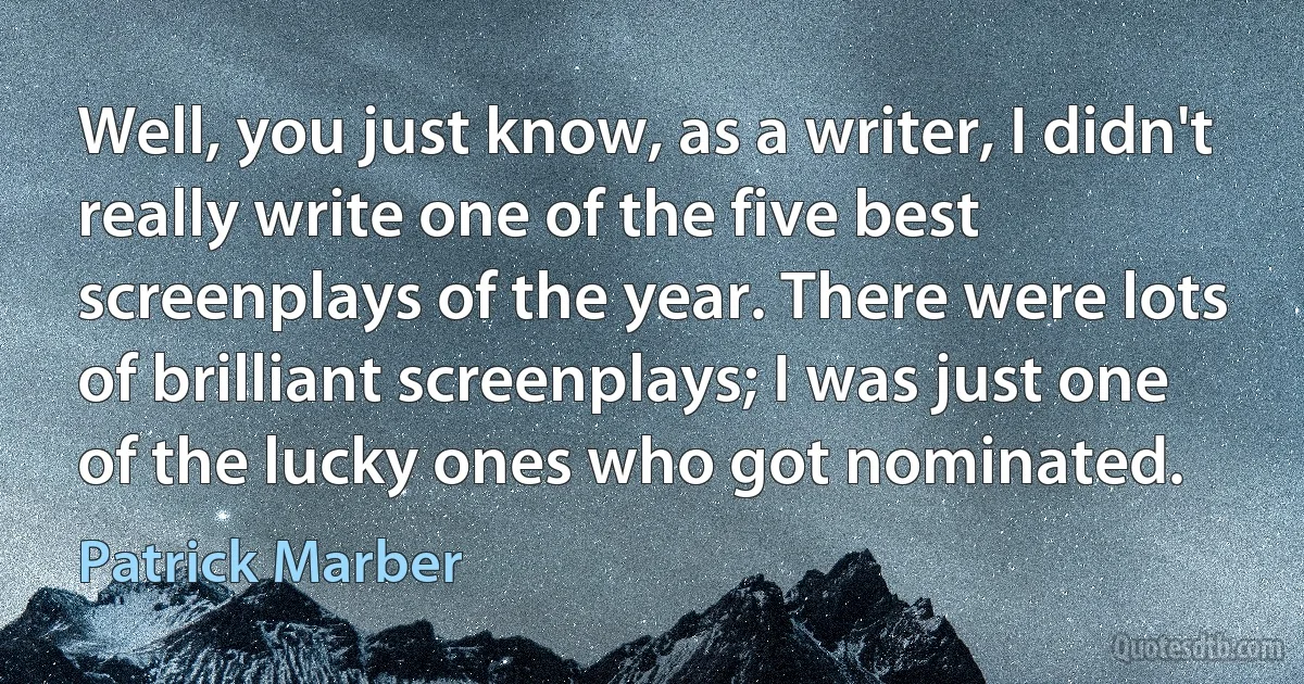 Well, you just know, as a writer, I didn't really write one of the five best screenplays of the year. There were lots of brilliant screenplays; I was just one of the lucky ones who got nominated. (Patrick Marber)