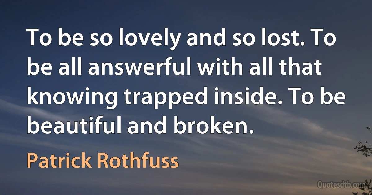 To be so lovely and so lost. To be all answerful with all that knowing trapped inside. To be beautiful and broken. (Patrick Rothfuss)