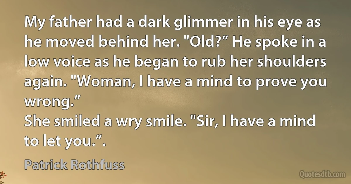 My father had a dark glimmer in his eye as he moved behind her. "Old?” He spoke in a low voice as he began to rub her shoulders again. "Woman, I have a mind to prove you wrong.”
She smiled a wry smile. "Sir, I have a mind to let you.”. (Patrick Rothfuss)