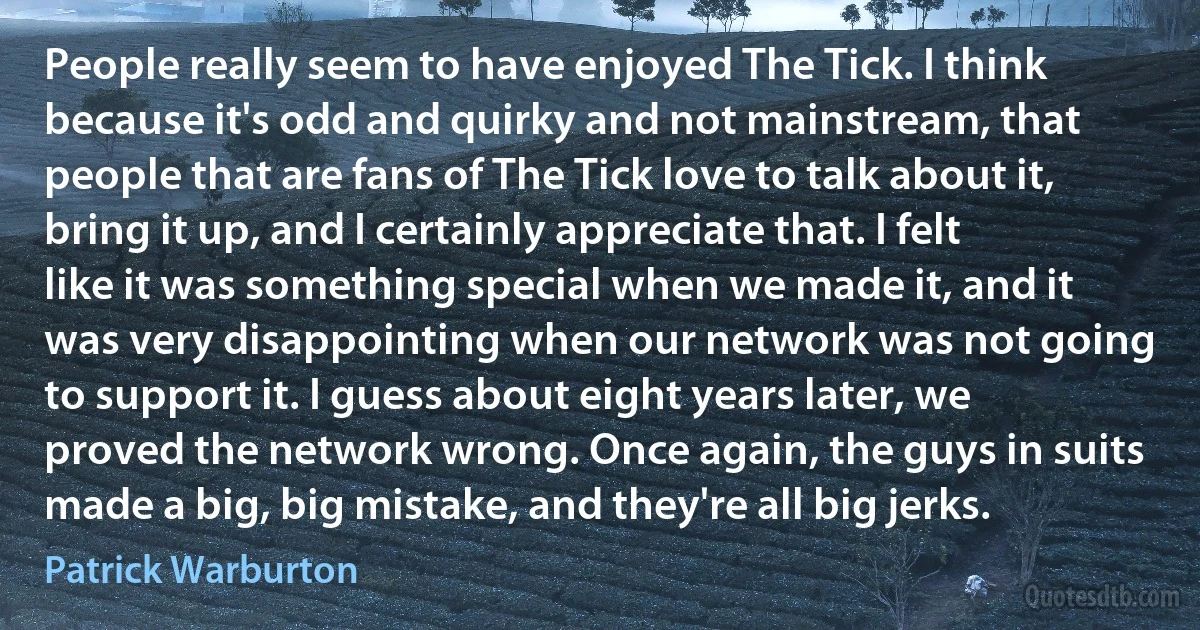 People really seem to have enjoyed The Tick. I think because it's odd and quirky and not mainstream, that people that are fans of The Tick love to talk about it, bring it up, and I certainly appreciate that. I felt like it was something special when we made it, and it was very disappointing when our network was not going to support it. I guess about eight years later, we proved the network wrong. Once again, the guys in suits made a big, big mistake, and they're all big jerks. (Patrick Warburton)