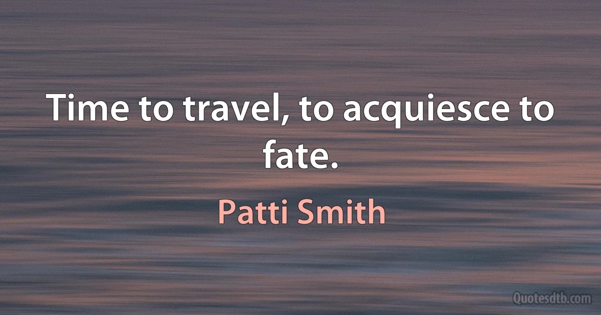 Time to travel, to acquiesce to fate. (Patti Smith)