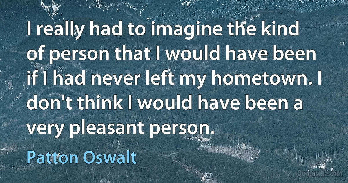 I really had to imagine the kind of person that I would have been if I had never left my hometown. I don't think I would have been a very pleasant person. (Patton Oswalt)