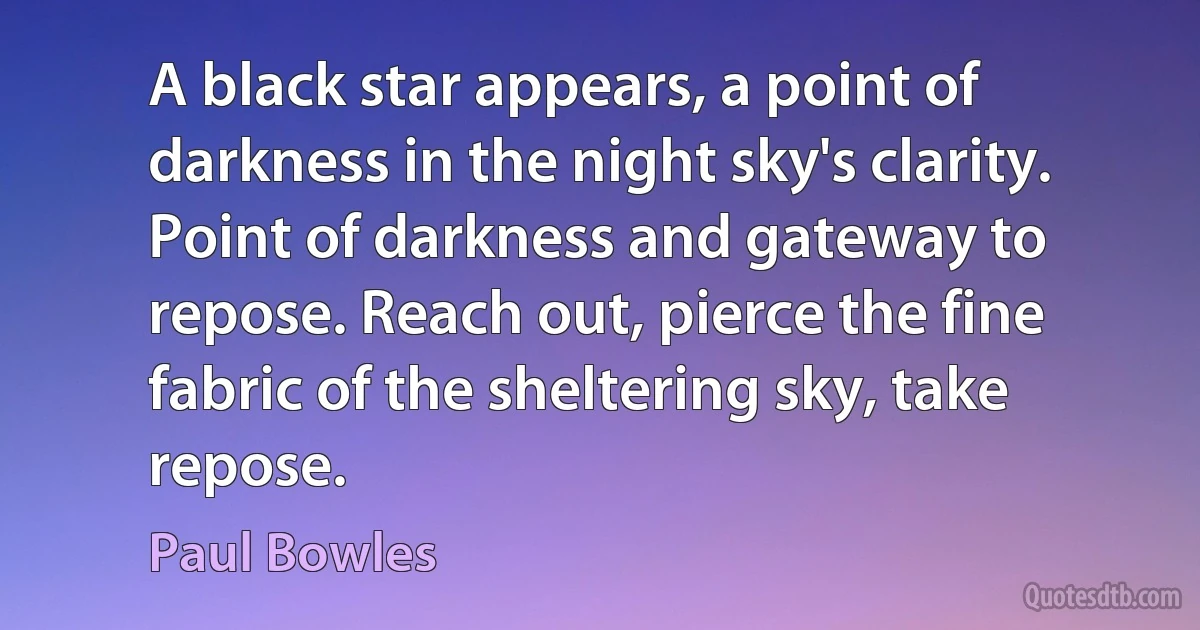 A black star appears, a point of darkness in the night sky's clarity. Point of darkness and gateway to repose. Reach out, pierce the fine fabric of the sheltering sky, take repose. (Paul Bowles)