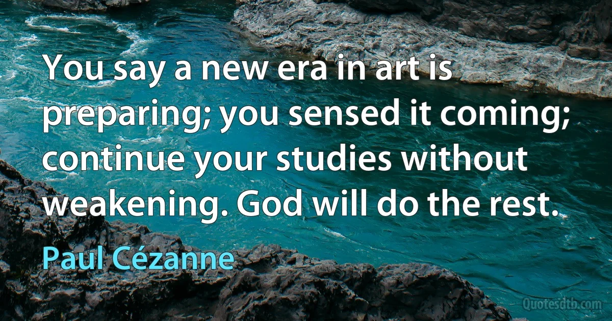 You say a new era in art is preparing; you sensed it coming; continue your studies without weakening. God will do the rest. (Paul Cézanne)