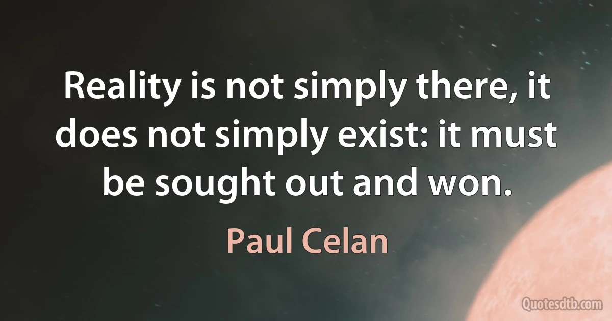 Reality is not simply there, it does not simply exist: it must be sought out and won. (Paul Celan)