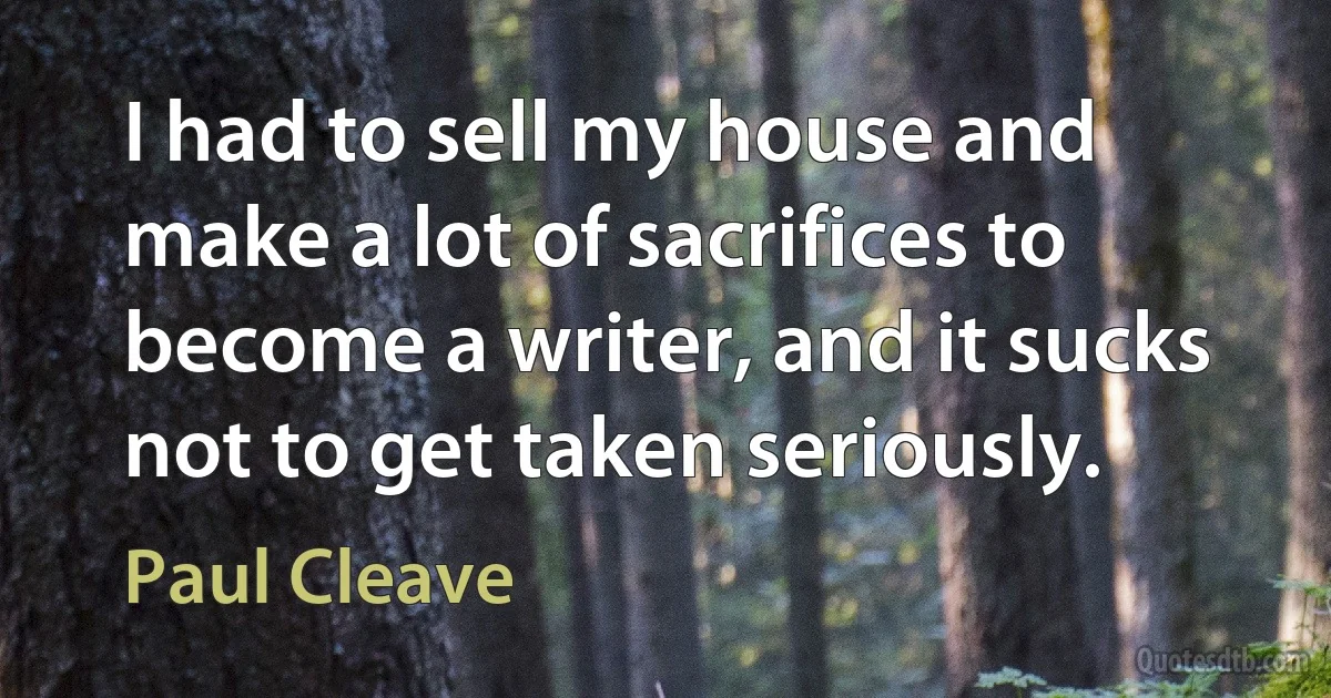 I had to sell my house and make a lot of sacrifices to become a writer, and it sucks not to get taken seriously. (Paul Cleave)