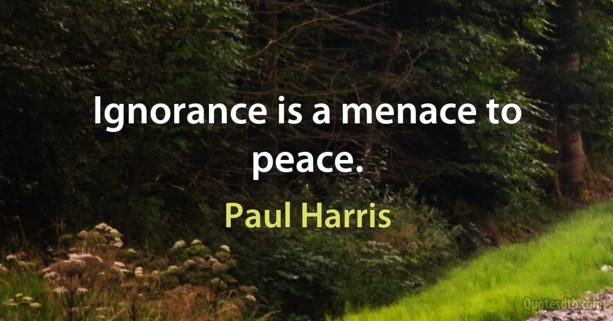 Ignorance is a menace to peace. (Paul Harris)