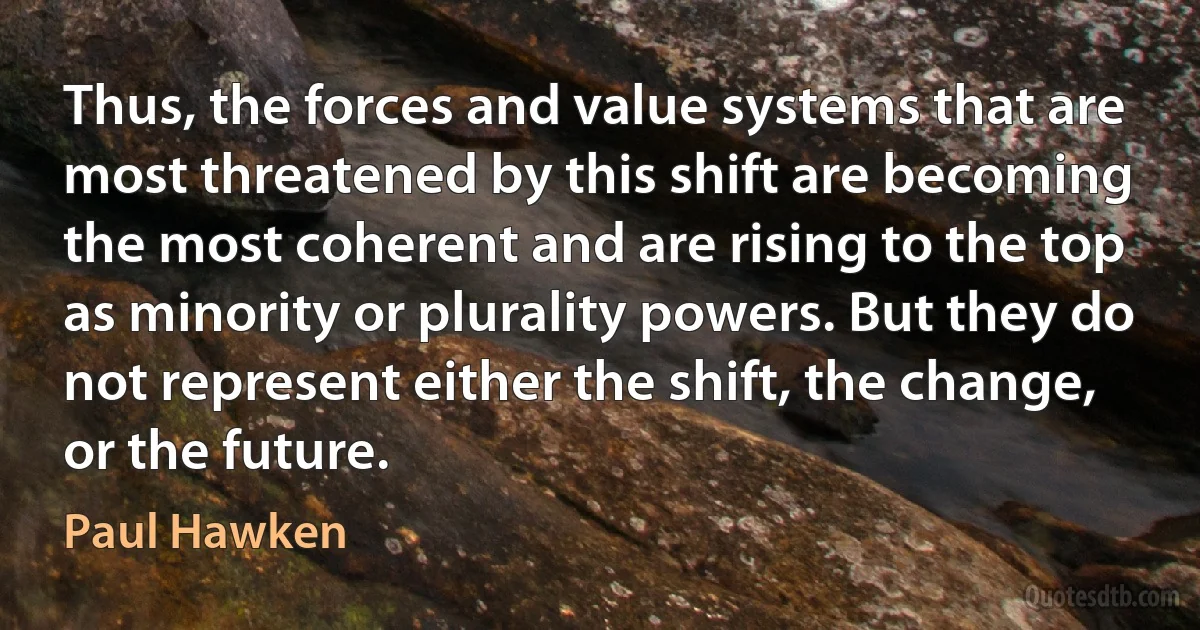 Thus, the forces and value systems that are most threatened by this shift are becoming the most coherent and are rising to the top as minority or plurality powers. But they do not represent either the shift, the change, or the future. (Paul Hawken)