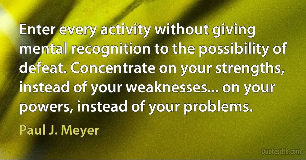 Enter every activity without giving mental recognition to the possibility of defeat. Concentrate on your strengths, instead of your weaknesses... on your powers, instead of your problems. (Paul J. Meyer)