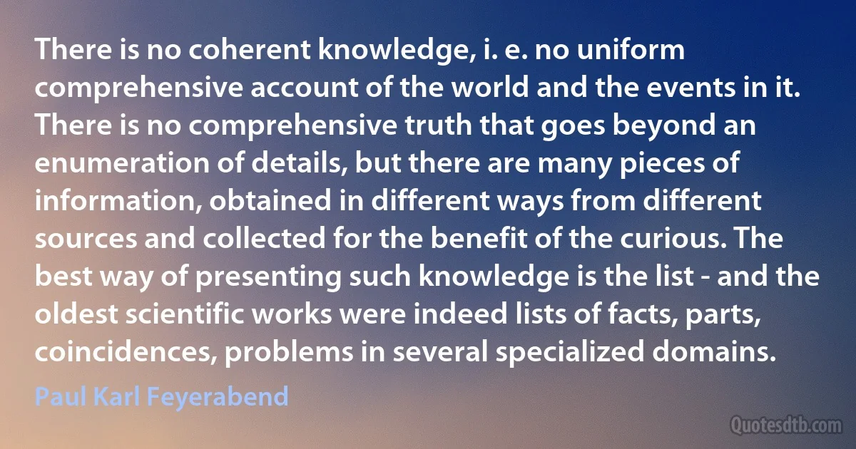 There is no coherent knowledge, i. e. no uniform comprehensive account of the world and the events in it. There is no comprehensive truth that goes beyond an enumeration of details, but there are many pieces of information, obtained in different ways from different sources and collected for the benefit of the curious. The best way of presenting such knowledge is the list - and the oldest scientific works were indeed lists of facts, parts, coincidences, problems in several specialized domains. (Paul Karl Feyerabend)