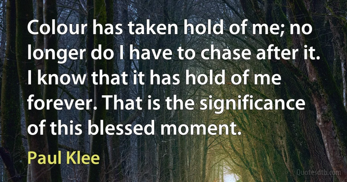 Colour has taken hold of me; no longer do I have to chase after it. I know that it has hold of me forever. That is the significance of this blessed moment. (Paul Klee)