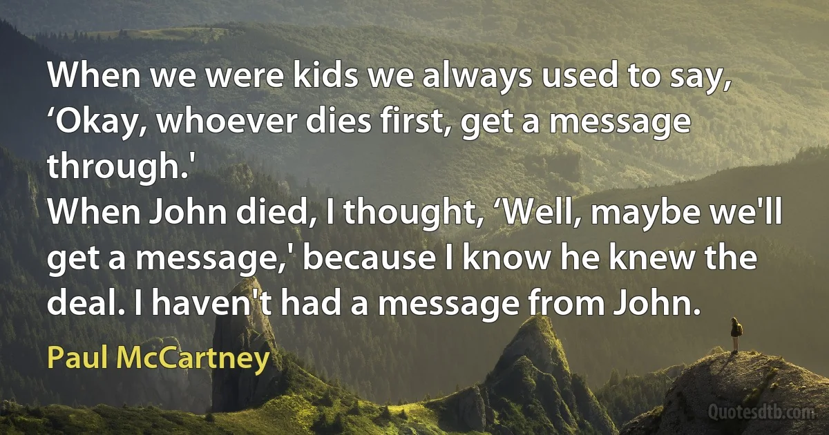 When we were kids we always used to say, ‘Okay, whoever dies first, get a message through.'
When John died, I thought, ‘Well, maybe we'll get a message,' because I know he knew the deal. I haven't had a message from John. (Paul McCartney)