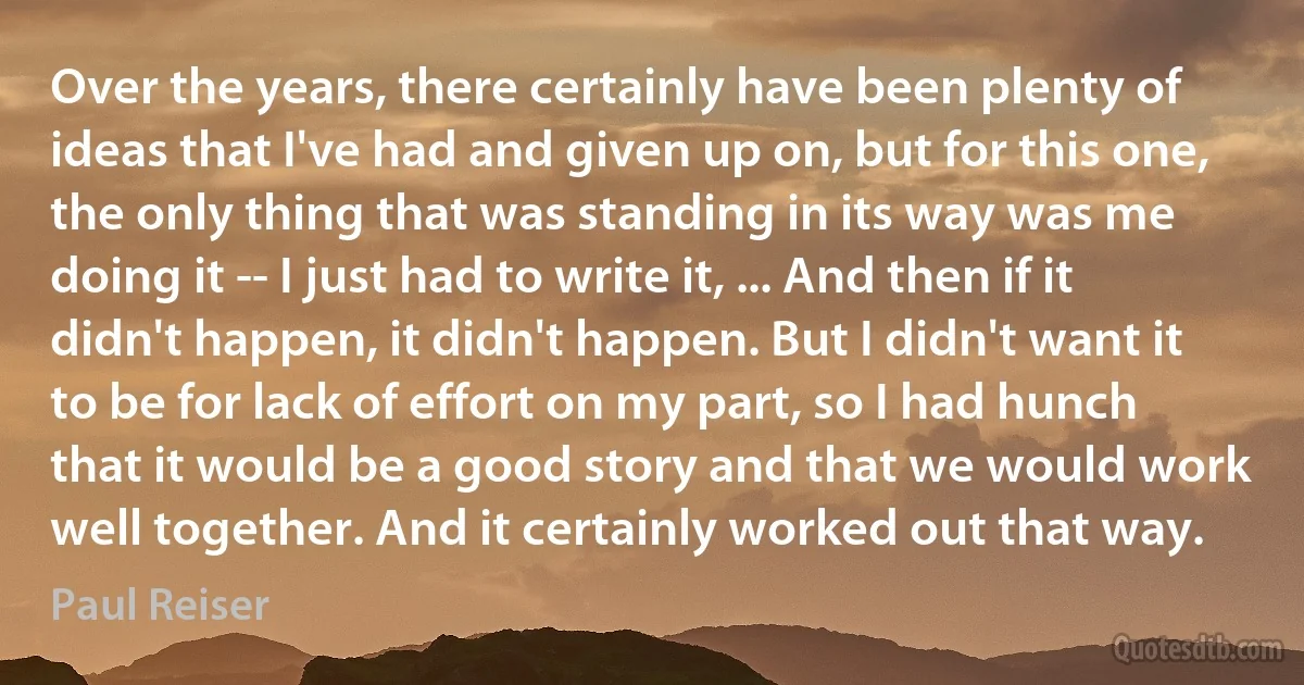 Over the years, there certainly have been plenty of ideas that I've had and given up on, but for this one, the only thing that was standing in its way was me doing it -- I just had to write it, ... And then if it didn't happen, it didn't happen. But I didn't want it to be for lack of effort on my part, so I had hunch that it would be a good story and that we would work well together. And it certainly worked out that way. (Paul Reiser)