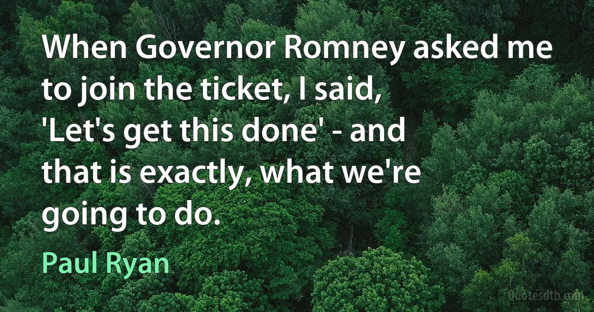 When Governor Romney asked me to join the ticket, I said, 'Let's get this done' - and that is exactly, what we're going to do. (Paul Ryan)