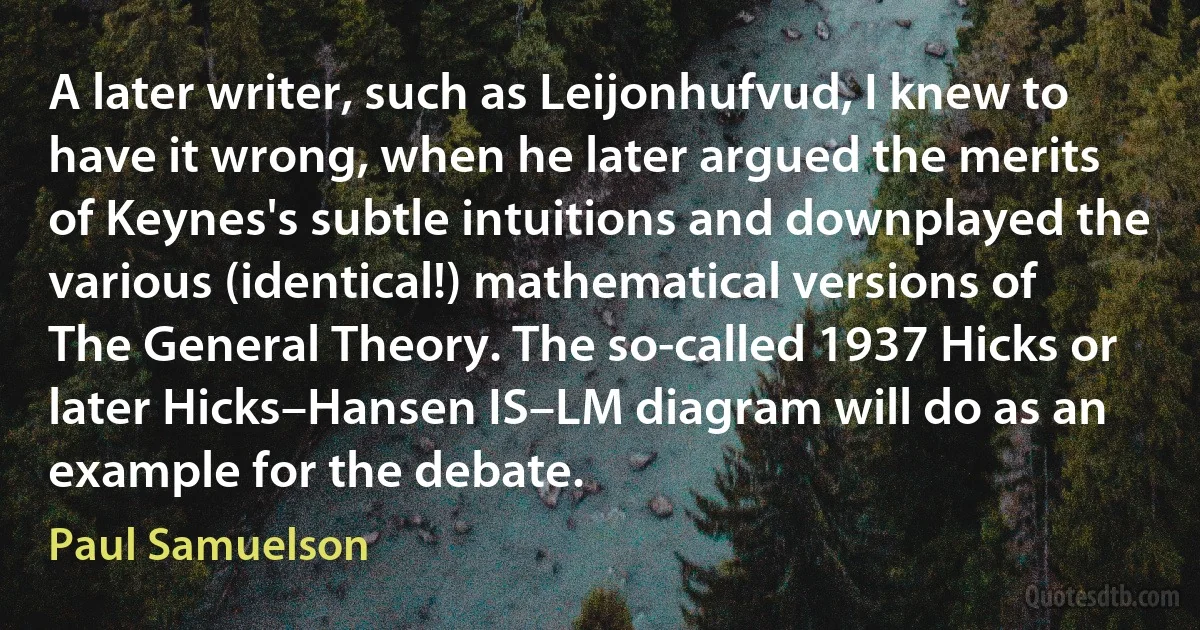 A later writer, such as Leijonhufvud, I knew to have it wrong, when he later argued the merits of Keynes's subtle intuitions and downplayed the various (identical!) mathematical versions of The General Theory. The so-called 1937 Hicks or later Hicks–Hansen IS–LM diagram will do as an example for the debate. (Paul Samuelson)