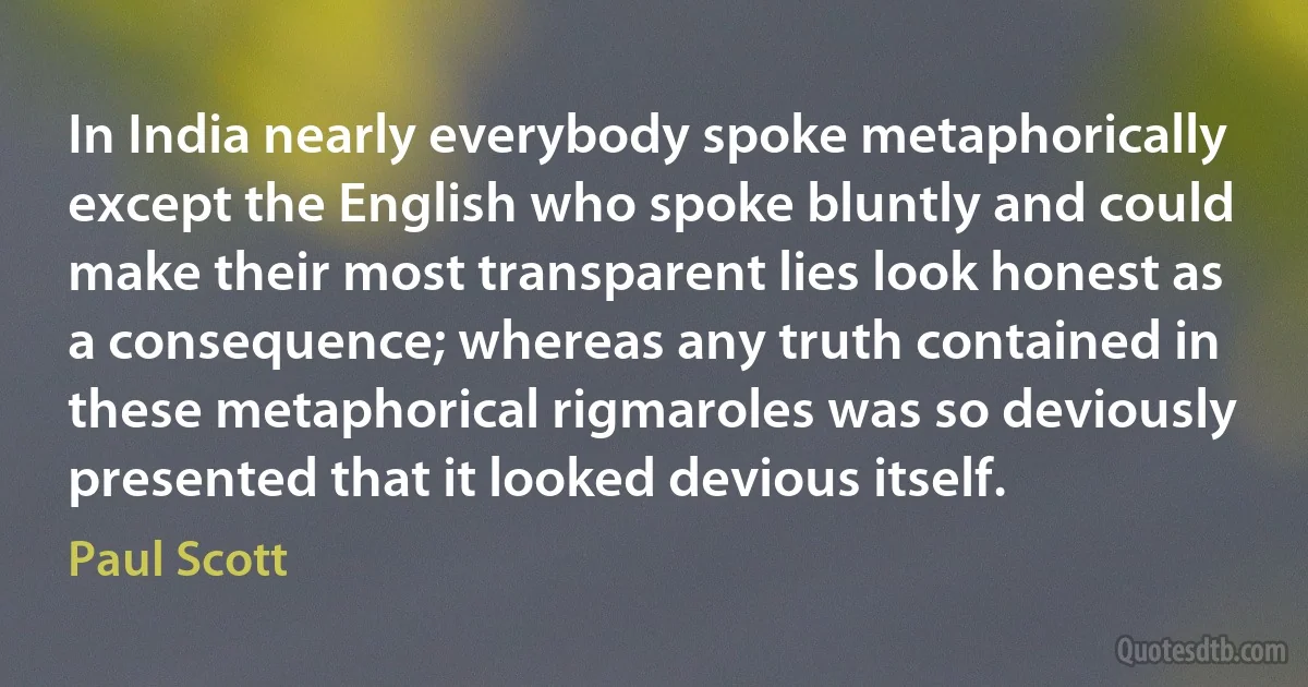 In India nearly everybody spoke metaphorically except the English who spoke bluntly and could make their most transparent lies look honest as a consequence; whereas any truth contained in these metaphorical rigmaroles was so deviously presented that it looked devious itself. (Paul Scott)