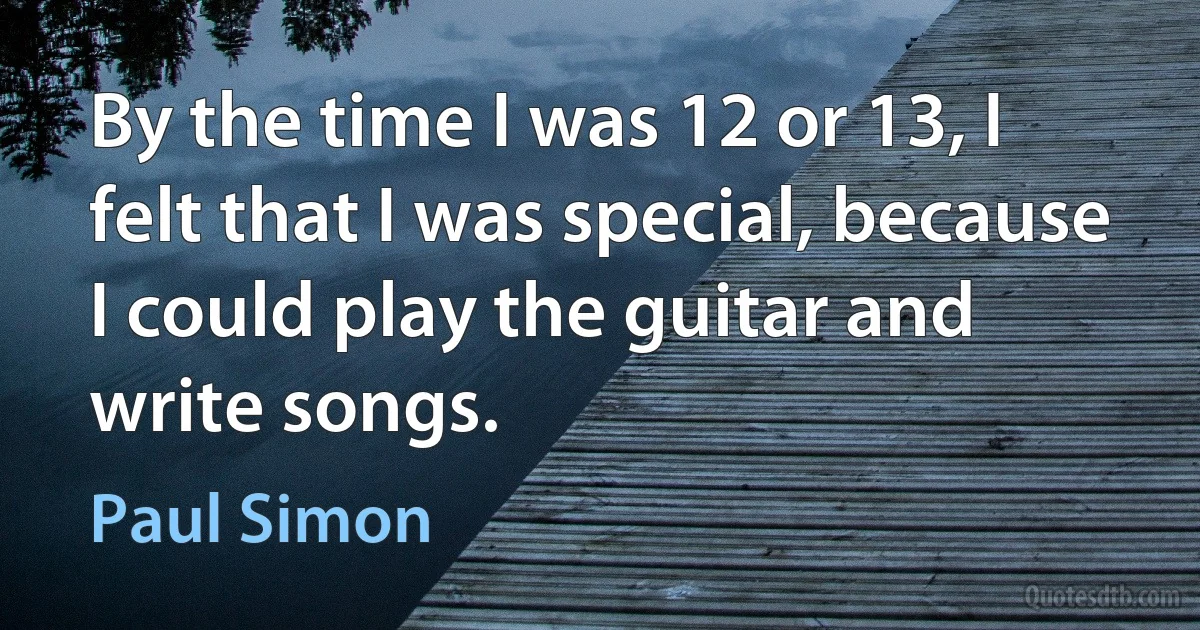 By the time I was 12 or 13, I felt that I was special, because I could play the guitar and write songs. (Paul Simon)