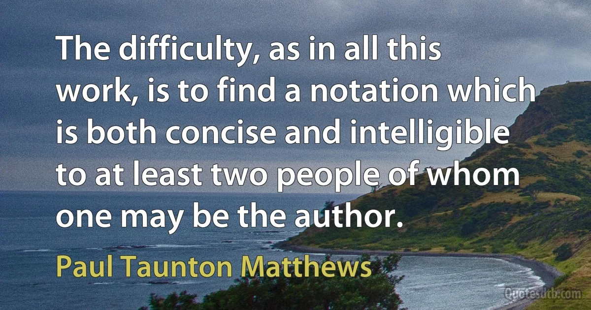 The difficulty, as in all this work, is to find a notation which is both concise and intelligible to at least two people of whom one may be the author. (Paul Taunton Matthews)