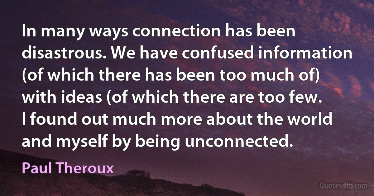 In many ways connection has been disastrous. We have confused information (of which there has been too much of) with ideas (of which there are too few. I found out much more about the world and myself by being unconnected. (Paul Theroux)