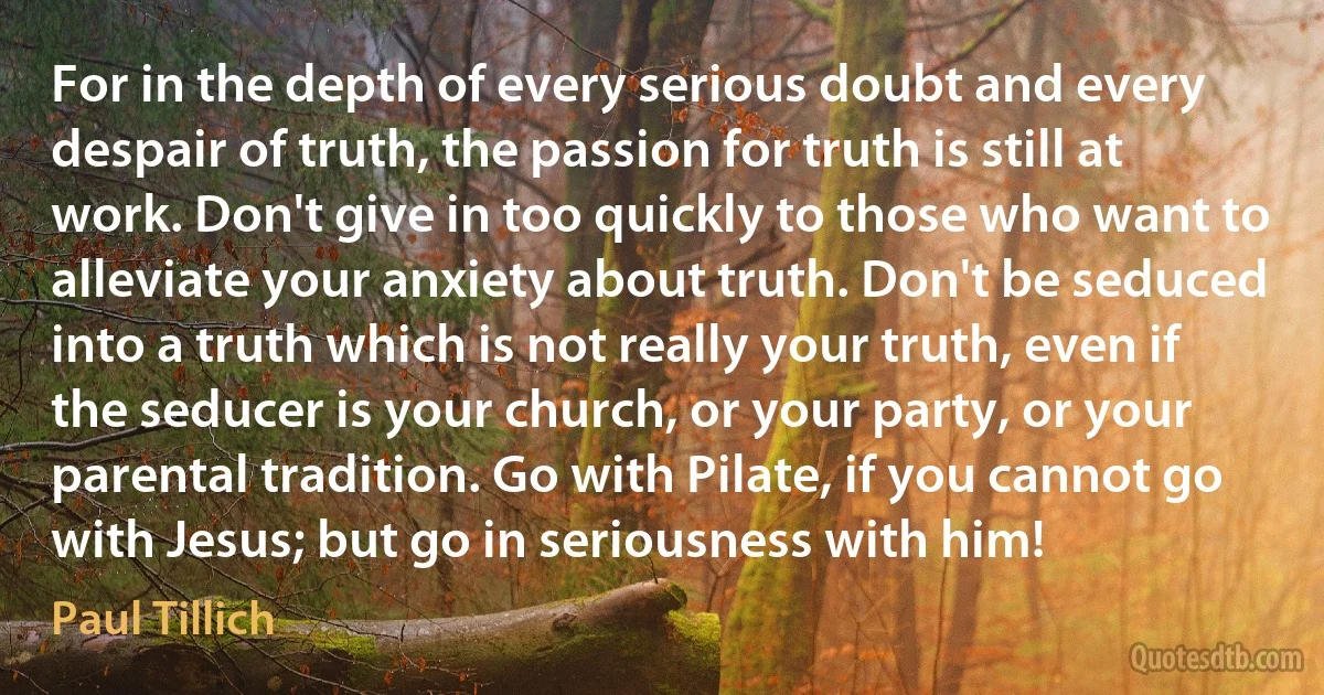 For in the depth of every serious doubt and every despair of truth, the passion for truth is still at work. Don't give in too quickly to those who want to alleviate your anxiety about truth. Don't be seduced into a truth which is not really your truth, even if the seducer is your church, or your party, or your parental tradition. Go with Pilate, if you cannot go with Jesus; but go in seriousness with him! (Paul Tillich)