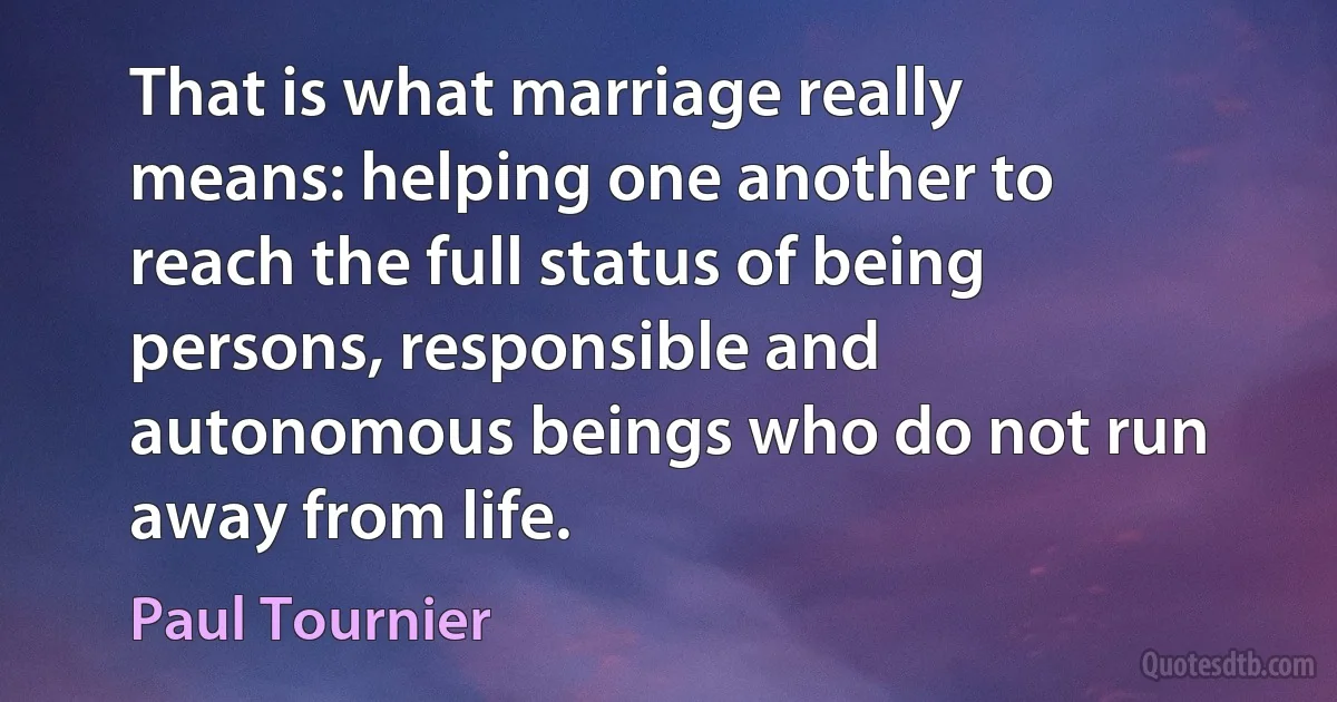 That is what marriage really means: helping one another to reach the full status of being persons, responsible and autonomous beings who do not run away from life. (Paul Tournier)