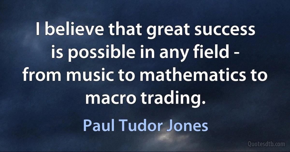 I believe that great success is possible in any field - from music to mathematics to macro trading. (Paul Tudor Jones)