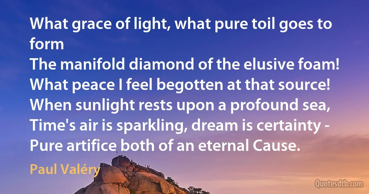 What grace of light, what pure toil goes to form
The manifold diamond of the elusive foam!
What peace I feel begotten at that source!
When sunlight rests upon a profound sea,
Time's air is sparkling, dream is certainty -
Pure artifice both of an eternal Cause. (Paul Valéry)