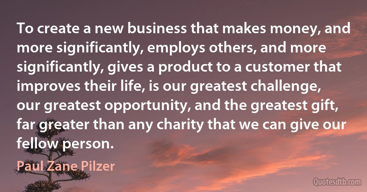 To create a new business that makes money, and more significantly, employs others, and more significantly, gives a product to a customer that improves their life, is our greatest challenge, our greatest opportunity, and the greatest gift, far greater than any charity that we can give our fellow person. (Paul Zane Pilzer)