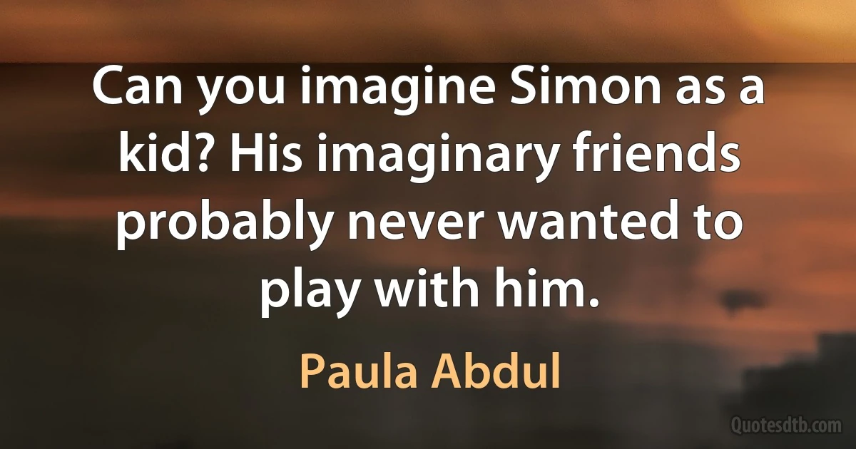 Can you imagine Simon as a kid? His imaginary friends probably never wanted to play with him. (Paula Abdul)