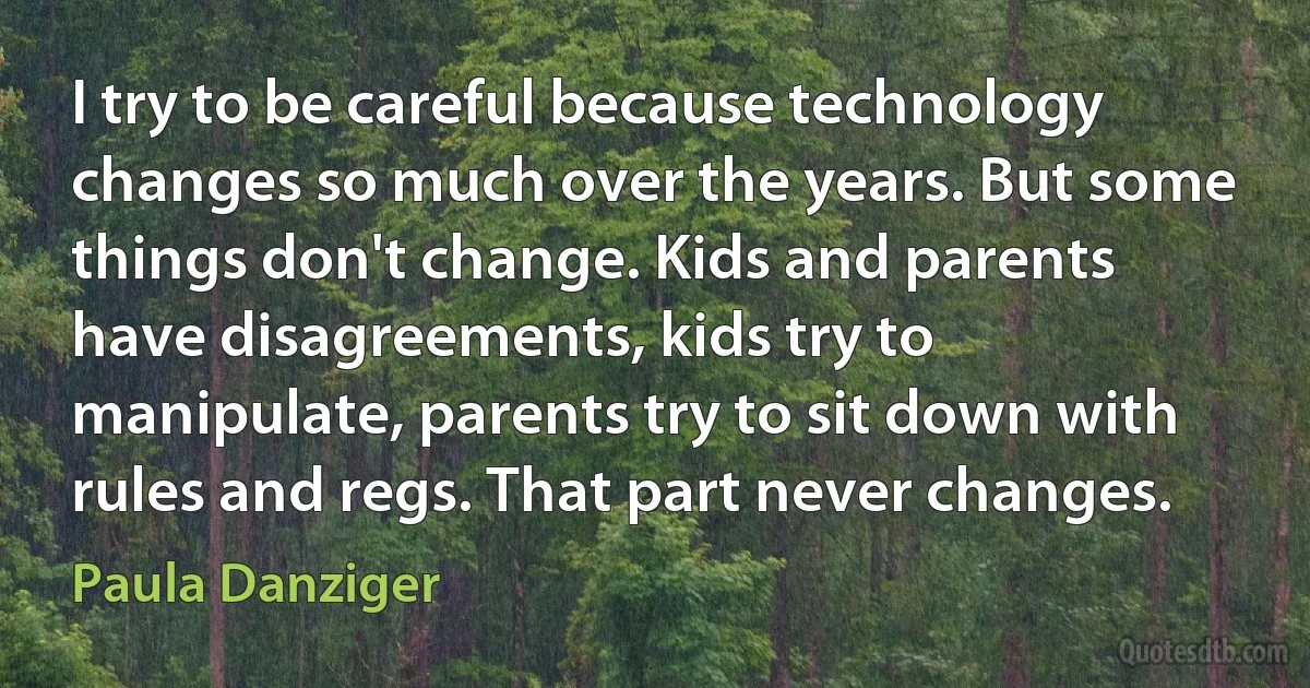 I try to be careful because technology changes so much over the years. But some things don't change. Kids and parents have disagreements, kids try to manipulate, parents try to sit down with rules and regs. That part never changes. (Paula Danziger)