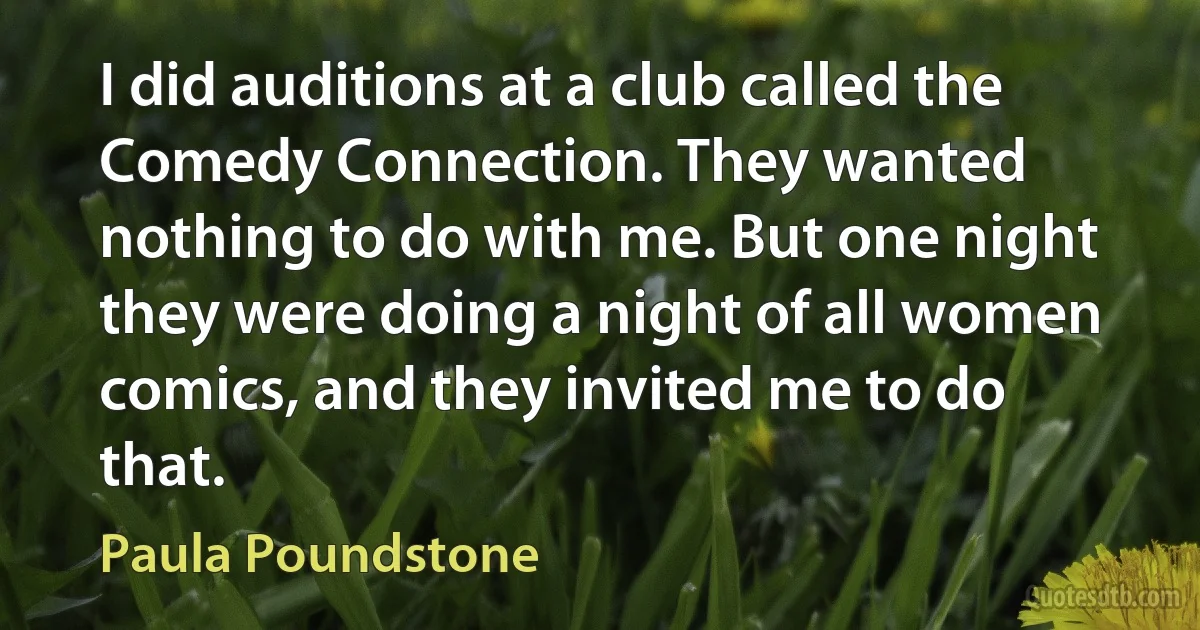 I did auditions at a club called the Comedy Connection. They wanted nothing to do with me. But one night they were doing a night of all women comics, and they invited me to do that. (Paula Poundstone)