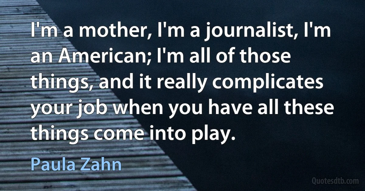 I'm a mother, I'm a journalist, I'm an American; I'm all of those things, and it really complicates your job when you have all these things come into play. (Paula Zahn)