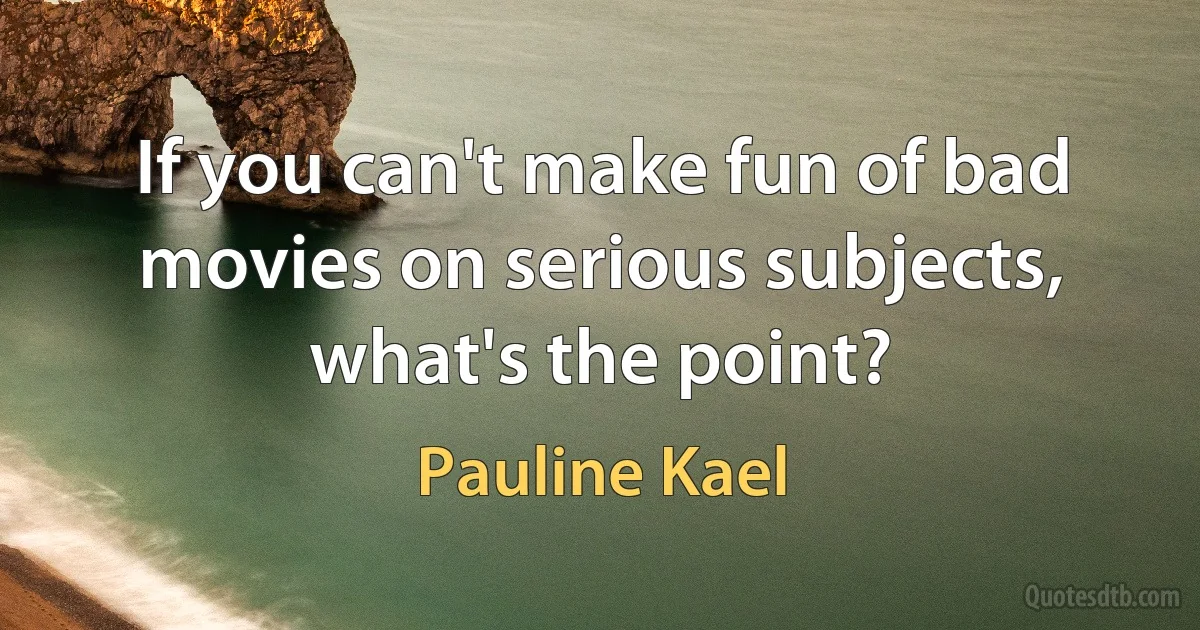 If you can't make fun of bad movies on serious subjects, what's the point? (Pauline Kael)