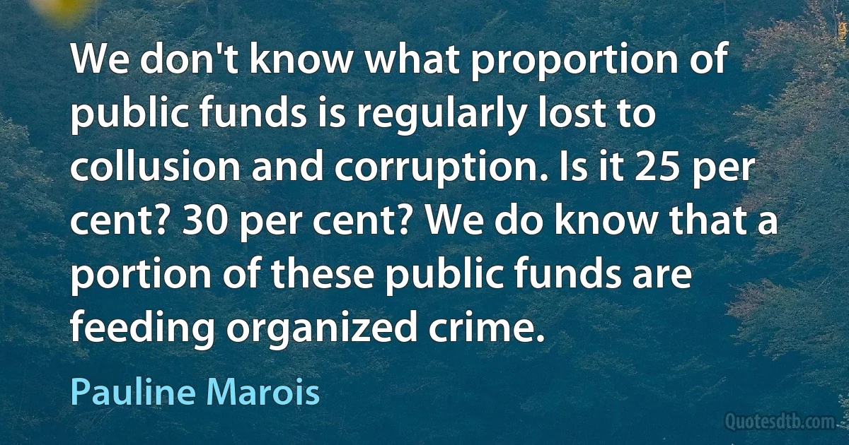 We don't know what proportion of public funds is regularly lost to collusion and corruption. Is it 25 per cent? 30 per cent? We do know that a portion of these public funds are feeding organized crime. (Pauline Marois)