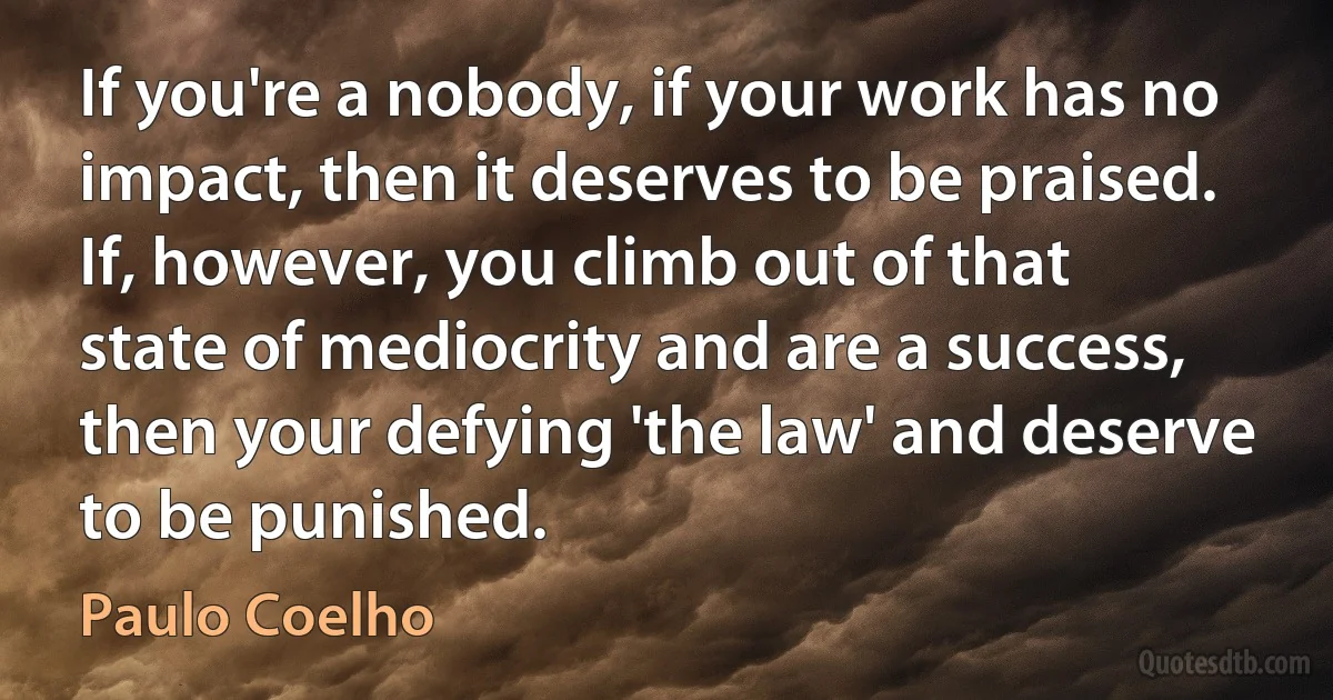 If you're a nobody, if your work has no impact, then it deserves to be praised. If, however, you climb out of that state of mediocrity and are a success, then your defying 'the law' and deserve to be punished. (Paulo Coelho)