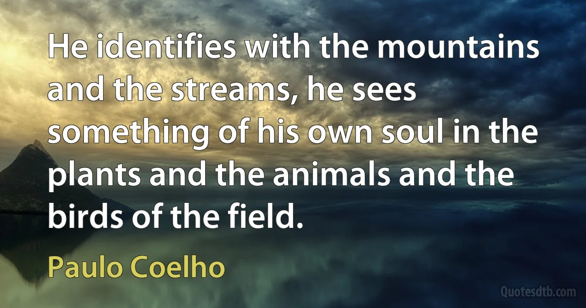 He identifies with the mountains and the streams, he sees something of his own soul in the plants and the animals and the birds of the field. (Paulo Coelho)